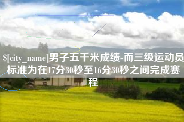 定安男子五千米成绩-而三级运动员标准为在17分30秒至16分30秒之间完成赛程