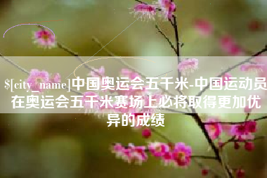 定安中国奥运会五千米-中国运动员在奥运会五千米赛场上必将取得更加优异的成绩