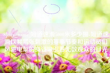 定安短道速滑5000米多少圈-短道速滑以其紧张刺激的赛事节奏和运动员们风驰电掣的身姿吸引着无数观众的目光