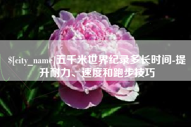 定安五千米世界纪录多长时间-提升耐力、速度和跑步技巧