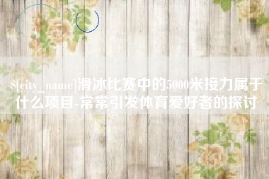 定安滑冰比赛中的5000米接力属于什么项目-常常引发体育爱好者的探讨
